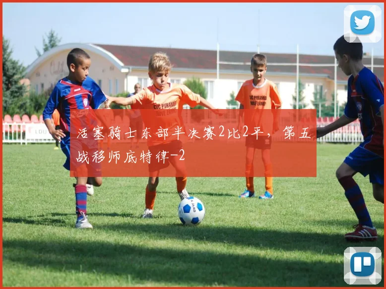 活塞骑士东部半决赛2比2平，第五战移师底特律