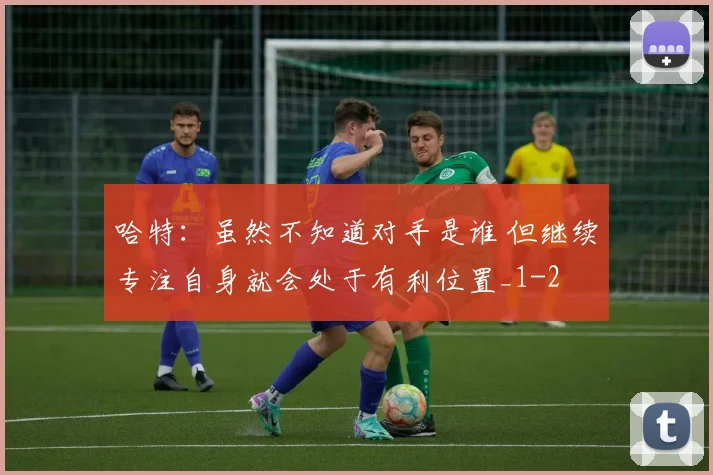 哈特：虽然不知道对手是谁 但继续专注自身就会处于有利位置_1