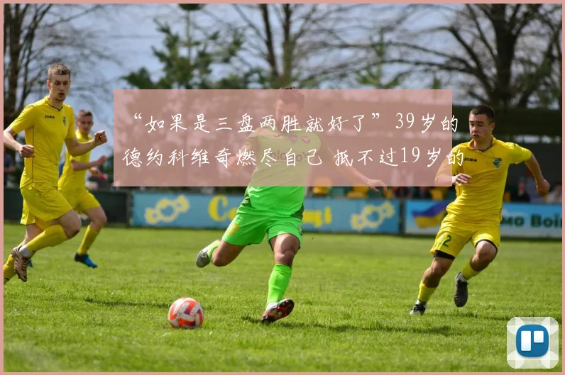 “如果是三盘两胜就好了”39岁的德约科维奇燃尽自己 抵不过19岁的丰塞卡