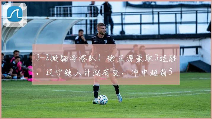 3-2掀翻海港队！徐正源豪取3连胜，辽宁铁人计划有变，冲中超前5