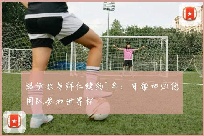 诺伊尔与拜仁续约1年，可能回归德国队参加世界杯