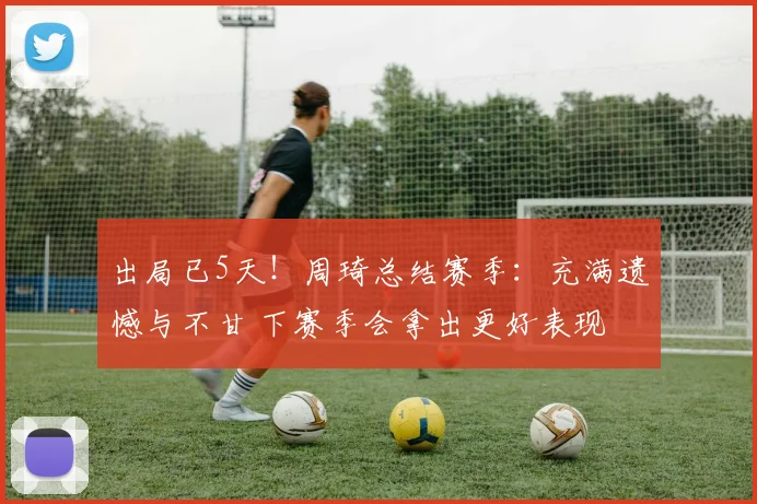 出局已5天！周琦总结赛季：充满遗憾与不甘 下赛季会拿出更好表现