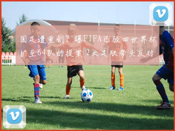 国足遭重创？曝FIFA已驳回世界杯扩至64队的提案 2大足联带头反对