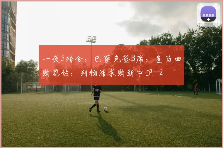 一夜5转会，巴萨免签B席，皇马回购恩佐，利物浦求购新中卫