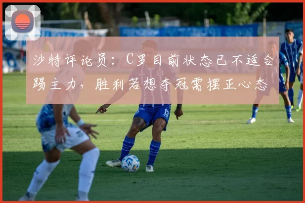 沙特评论员：C罗目前状态已不适合踢主力，胜利若想夺冠需摆正心态